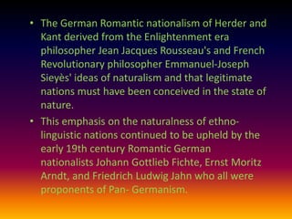 • The German Romantic nationalism of Herder and
  Kant derived from the Enlightenment era
  philosopher Jean Jacques Rousseau's and French
  Revolutionary philosopher Emmanuel-Joseph
  Sieyès' ideas of naturalism and that legitimate
  nations must have been conceived in the state of
  nature.
• This emphasis on the naturalness of ethno-
  linguistic nations continued to be upheld by the
  early 19th century Romantic German
  nationalists Johann Gottlieb Fichte, Ernst Moritz
  Arndt, and Friedrich Ludwig Jahn who all were
  proponents of Pan- Germanism.
 