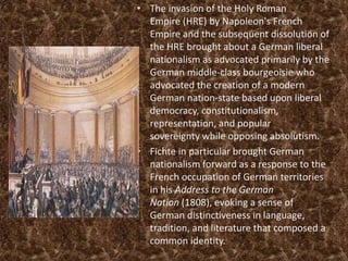 • The invasion of the Holy Roman
  Empire (HRE) by Napoleon's French
  Empire and the subsequent dissolution of
  the HRE brought about a German liberal
  nationalism as advocated primarily by the
  German middle-class bourgeoisie who
  advocated the creation of a modern
  German nation-state based upon liberal
  democracy, constitutionalism,
  representation, and popular
  sovereignty while opposing absolutism.
• Fichte in particular brought German
  nationalism forward as a response to the
  French occupation of German territories
  in his Address to the German
  Nation (1808), evoking a sense of
  German distinctiveness in language,
  tradition, and literature that composed a
  common identity.
 