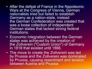 • After the defeat of France in the Napoleonic
  Wars at the Congress of Vienna, German
  nationalists tried but failed to establish
  Germany as a nation-state, instead
  the German Confederation was created that
  was a loose collection of independent
  German states that lacked strong federal
  institutions.
• Economic integration between the German
  states was achieved by the creation of
  the Zollverein ("Custom Union") of Germany
  in 1818 that existed until 1866.
• The move to create the Zollverein was led
  by Prussia and the Zollverein was dominated
  by Prussia, causing resentment and tension
  between Austria and Prussia
 