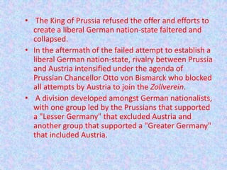 • The King of Prussia refused the offer and efforts to
  create a liberal German nation-state faltered and
  collapsed.
• In the aftermath of the failed attempt to establish a
  liberal German nation-state, rivalry between Prussia
  and Austria intensified under the agenda of
  Prussian Chancellor Otto von Bismarck who blocked
  all attempts by Austria to join the Zollverein.
• A division developed amongst German nationalists,
  with one group led by the Prussians that supported
  a "Lesser Germany" that excluded Austria and
  another group that supported a "Greater Germany"
  that included Austria.
 