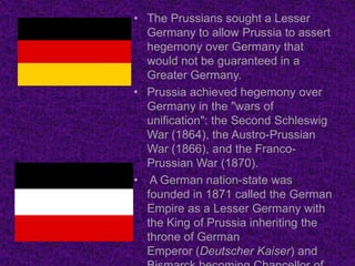 • The Prussians sought a Lesser
  Germany to allow Prussia to assert
  hegemony over Germany that
  would not be guaranteed in a
  Greater Germany.
• Prussia achieved hegemony over
  Germany in the "wars of
  unification": the Second Schleswig
  War (1864), the Austro-Prussian
  War (1866), and the Franco-
  Prussian War (1870).
• A German nation-state was
  founded in 1871 called the German
  Empire as a Lesser Germany with
  the King of Prussia inheriting the
  throne of German
  Emperor (Deutscher Kaiser) and
 