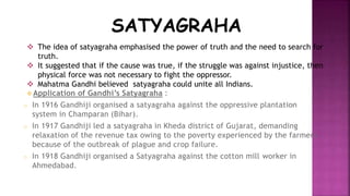 SATYAGRAHA 
 The idea of satyagraha emphasised the power of truth and the need to search for 
truth. 
 It suggested that if the cause was true, if the struggle was against injustice, then 
physical force was not necessary to fight the oppressor. 
 Mahatma Gandhi believed satyagraha could unite all Indians. 
 Application of Gandhi’s Satyagraha : 
o In 1916 Gandhiji organised a satyagraha against the oppressive plantation 
system in Champaran (Bihar). 
o In 1917 Gandhiji led a satyagraha in Kheda district of Gujarat, demanding 
relaxation of the revenue tax owing to the poverty experienced by the farmers 
because of the outbreak of plague and crop failure. 
o In 1918 Gandhiji organised a Satyagraha against the cotton mill worker in 
Ahmedabad. 
 