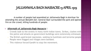 JALLIANWALA BAGHMASSACRE 13 APRIL 1919 
A number of people had assembled at Jallianwala Bagh in Amritsar for 
attending the annual Baisakhi fair. General Dyer surrounded the park and opened 
fire on the crowd, killing hundreds of people. 
 Aftermath of Jallianwala Bagh Massacre : 
o Crowds took to the streets in many north Indian towns. Strikes, clashes with 
the police and attacks on government buildings were extensively witnessed. 
o The British used brutal repression, seeking to humiliate and terrorise people. 
People were flogged and villages were bombed. 
o This violence forced Gandhi to stop the movement. 
 
