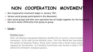 NON COOPERATION MOVEMENT 
 Non-Cooperation movement began in January 1921. 
 Various social groups participated in this Movement. 
 Each social groups had their own aspiration but all fought together for the Swaraj but 
the term meant differently from group to group. 
 Causes : 
o Khilafat issue : 
After the Rowlatt satyagraha Mahatma Gandhi felt to launch a more broad based 
movement. So he took up the Khilafat issue. The First World War had ended with 
the defeat of Ottoman Turkey. There were rumors that a harsh treaty would be 
imposed on the Khilafat. So a Khilafat Committee was formed in March 1919 to 
defend the Khilafat’s temporal powers. 
 