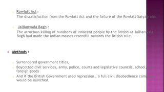 o Rowlatt Act : 
The dissatisfaction from the Rowlatt Act and the failure of the Rowlatt Satyagraha. 
o Jallianwala Bagh : 
The atrocious killing of hundreds of innocent people by the British at Jallianwala 
Bagh had made the Indian masses resentful towards the British rule. 
 Methods : 
o Surrendered government titles, 
o Boycotted civil services, army, police, courts and legislative councils, school, and 
foreign goods 
o And if the British Government used repression , a full civil disobedience campaign 
would be launched. 
 