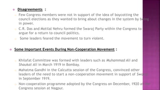  Disagreements : 
o Few Congress members were not in support of the idea of boycotting the 
council elections as they wanted to bring about changes in the system by being 
in power. 
o C.R. Das and Motilal Nehru formed the Swaraj Party within the Congress to 
argue for a return to council politics. 
o Some leaders feared the movement to turn violent. 
 Some Important Events During Non-Cooperation Movement : 
o Khilafat Committee was formed with leaders such as Muhammad Ali and 
Shaukat Ali in March 1919 in Bombay. 
o Mahatma Gandhi in the Calcutta session of the Congress, convinced other 
leaders of the need to start a non-cooperation movement in support of Swaraj 
in September 1919. 
o Non-cooperation programme adopted by the Congress on December, 1920 at the 
Congress session at Nagpur. 
 