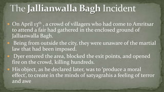  On April 13th , a crowd of villagers who had come to Amritsar
  to attend a fair had gathered in the enclosed ground of
  Jallianwalla Bagh.
 Being from outside the city, they were unaware of the martial
  law that had been imposed.
 Dyer entered the area, blocked the exit points, and opened
  fire on the crowd, killing hundreds.
 His object, as he declared later, was to ‘produce a moral
  effect’, to create in the minds of satyagrahis a feeling of terror
  and awe
 