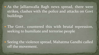  As the Jallianwalla Bagh news spread, there were
 strikes, clashes with the police and attacks on Govt
 buildings

 The Govt.. countered this with brutal repression,
 seeking to humiliate and terrorise people

 Seeing the violence spread, Mahatma Gandhi called
 off the movement.
 