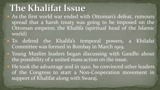 As the first world war ended with Ottoman’s defeat, rumours
  spread that a harsh treaty was going to be imposed on the
  Ottoman emperor, the Khalifa (spiritual head of the Islamic
  world)
 To defend the Khalifa’s temporal powers, a Khilafat
  Committee was formed in Bombay in March 1919.
 Young Muslim leaders began discussing with Gandhi about
  the possibility of a united mass action on the issue.
 He took the advantage and in 1920, he convinced other leaders
  of the Congress to start a Non-Cooperation movement in
  support of Khalifat along with Swaraj.
 