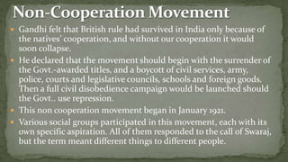  Gandhi felt that British rule had survived in India only because of
  the natives’ cooperation, and without our cooperation it would
  soon collapse.
 He declared that the movement should begin with the surrender of
  the Govt.-awarded titles, and a boycott of civil services, army,
  police, courts and legislative councils, schools and foreign goods.
  Then a full civil disobedience campaign would be launched should
  the Govt.. use repression.
 This non cooperation movement began in January 1921.
 Various social groups participated in this movement, each with its
  own specific aspiration. All of them responded to the call of Swaraj,
  but the term meant different things to different people.
 