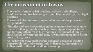  Thousands of students left the Govt.. schools and colleges,
  headmasters and teachers resigned, and lawyers gave up their legal
  practices.
 The council elections were boycotted in most of the provinces,
  except Madras.
 The effects of non-cooperation on the economic front were more
  dramatic - Foreign goods were boycotted, liquor shops picketed,
  and foreign cloth burnt in huge bonfires. The import of foreign
  cloth halved between 1921 and 1922, its value dropping from Rs.102
  crore to Rs 57 crore.
 As the boycott movement spread, and people began discarding
  imported clothes and wearing only Indian ones, production of
  Indian textile mills and handlooms went up.
 