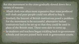 But this movement in the cities gradually slowed down for a
variety of reasons:
 Khadi cloth was often more expensive than mass produced
  mill cloth and poor people could not afford to buy it.
 Similarly the boycott of British institutions posed a problem:
  For the movement to be successful, alternative Indian
  institutions had to be set up so that they could be used in
  place of the British ones. These were slow to come up.
 So students and teachers began trickling back to government
  schools and lawyers joined back work in government courts.
 