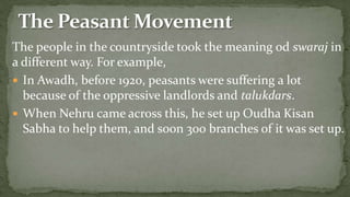 The people in the countryside took the meaning od swaraj in
a different way. For example,
 In Awadh, before 1920, peasants were suffering a lot
  because of the oppressive landlords and talukdars.
 When Nehru came across this, he set up Oudha Kisan
  Sabha to help them, and soon 300 branches of it was set up.
 