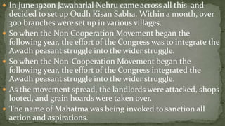  In June 1920n Jawaharlal Nehru came across all this and
    decided to set up Oudh Kisan Sabha. Within a month, over
    300 branches were set up in various villages.
   So when the Non Cooperation Movement began the
    following year, the effort of the Congress was to integrate the
    Awadh peasant struggle into the wider struggle.
   So when the Non-Cooperation Movement began the
    following year, the effort of the Congress integrated the
    Awadh peasant struggle into the wider struggle.
   As the movement spread, the landlords were attacked, shops
    looted, and grain hoards were taken over.
   The name of Mahatma was being invoked to sanction all
    action and aspirations.
 