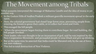 Tribal peasants interpreted the message of Mahatma Gandhi and the idea of swaraj in yet
another way.
 In the Gudem Hills of Andhra Pradesh a militant guerrilla movement spread in the early
   1920s.
 Here, the colonial government had closed large forest areas, preventing people from
   entering the forests to graze their cattle, or to collect fuel wood and fruits.
 This enraged the hill people.
 When the government began forcing them to contribute begar for road building, the
   hill people revolted.
 Their leader, who was thought to be an incarnation of god, said he was inspired by the
   Non-Cooperation Movement, and persuaded people to wear khadi and give up drinking.
 But at the same time he asserted that India could be liberated only by the use of force,
   not non-violence.
 This led to total destruction of Non Violence.
 
