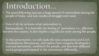  The years following 1919 saw a huge spread of nationalism among the
  people of India , and new modes of struggle were used.

 First of all, let us know what nationalism is:
  Nationalism: It is basically the feeling of patriotism, i.e., affection
towards the country. It also implies a significant unity among the people.

 In this presentation, we will study the non-cooperation and Civil
  Disobedience Movements, and explore how congress developed a
  national movement, mobilised the people, and also how different
  social groups participated in the movements differently…
 