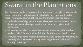 For plantation workers in Assam, freedom meant the right to move freely
in and out of the confined space in which they were enclosed, and it
meant retaining a link with the village from which they had come.
 Under the act of 1859, plantation workers were not permitted to leave
   the tea gardens without permission, and were rarely given such
   permission.
 When they heard of the Non-Cooperation Movement, thousands of
   workers defied the authorities, left the plantations and headed home.
 They, however, never reached their destination. Stranded on the way by
   a railway and steamer strike, they were caught by the police and
   brutally beaten up.
 
