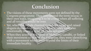  The visions of these movements were not defined by the
  Congress programme. They interpreted the term swaraj in
  their own ways, imagining it to be a time when all suffering
  and all troubles would be over.
 Yet, when the tribals chanted Gandhiji’s name and raised
  slogans demanding ‘Swatantra Bharat’, they were also
  emotionally relating to an all-India agitation.
 When they acted in the name of Mahatma Gandhi, or linked
  their movement to that of the Congress, they were identifying
  with a movement which went beyond the limits of their
  immediate locality.
 