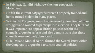  In Feb 1922, Gandhi withdrew the non-cooperation
  Movement.
 He felt the current satyagrahis weren’t properly trained and
  hence turned violent in many places.
 Within the Congress, some leaders were by now tired of mass
  struggles and wanted to participate in election. They felt that
  it was important to oppose British policies within the
  councils, argue for reform and also demonstrate that these
  councils were not truly democratic.
 C. R. Das and Motilal Nehru formed the Swaraj Party within
  the Congress to argue for a return to council politics.
 