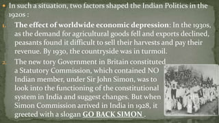  In such a situation, two factors shaped the Indian Politics in the
  1920s :
1. The effect of worldwide economic depression: In the 1930s,
    as the demand for agricultural goods fell and exports declined,
    peasants found it difficult to sell their harvests and pay their
    revenue. By 1930, the countryside was in turmoil.
2. The new tory Government in Britain constituted
    a Statutory Commission, which contained NO
    Indian member, under Sir John Simon, was to
    look into the functioning of the constitutional
    system in India and suggest changes. But when               the
    Simon Commission arrived in India in 1928, it              was
    greeted with a slogan GO BACK SIMON .
 