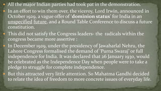  All the major Indian parties had took pat in the demonstration.
 In an effort to win them over, the viceroy, Lord Irwin, announced in
  October 1929, a vague offer of ‘dominion status’ for India in an
  unspecified future, and a Round Table Conference to discuss a future
  constitution.
 This did not satisfy the Congress leaders- the radicals within the
  congress became more assertive :
 In December 1929, under the presidency of Jawaharlal Nehru, the
  Lahore Congress formalised the demand of ‘Purna Swaraj’ or full
  independence for India. It was declared that 26 January 1930, would
  be celebrated as the Independence Day when people were to take a
  pledge to struggle for complete independence.
 But this attracted very little attention. So Mahatma Gandhi decided
  to relate the idea of freedom to more concrete issues of everyday life.
 
