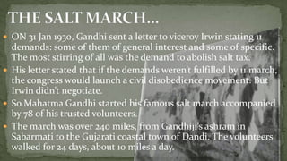  ON 31 Jan 1930, Gandhi sent a letter to viceroy Irwin stating 11
  demands: some of them of general interest and some of specific.
  The most stirring of all was the demand to abolish salt tax.
 His letter stated that if the demands weren’t fulfilled by 11 march,
  the congress would launch a civil disobedience movement. But
  Irwin didn’t negotiate.
 So Mahatma Gandhi started his famous salt march accompanied
  by 78 of his trusted volunteers.
 The march was over 240 miles, from Gandhiji’s ashram in
  Sabarmati to the Gujarati coastal town of Dandi. The volunteers
  walked for 24 days, about 10 miles a day.
 