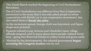  This Dandi March marked the beginning of Civil Disobedience
    Movement.
   The of Civil Disobedience was different from Non-Cooperation
    movement in the sense that it not only asked people to refuse
    cooperation with British (as in non cooperation movement), but
    also asked them to break the rules.
   As the movement spread, foreign cloth was boycotted, and liquor
    shops were picketed.
   Peasants refused to pay revenue and chaukidari taxes, village
    officials resigned, and in many places forest people violated forest
    laws – going into Reserved Forests to collect wood and graze cattle.
    Worried by the developments, the colonial government began
    arresting the Congress leaders one by one.
 
