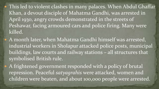  This led to violent clashes in many palaces. When Abdul Ghaffar
  Khan, a devout disciple of Mahatma Gandhi, was arrested in
  April 1930, angry crowds demonstrated in the streets of
  Peshawar, facing armoured cars and police firing. Many were
  killed.
 A month later, when Mahatma Gandhi himself was arrested,
  industrial workers in Sholapur attacked police posts, municipal
  buildings, law courts and railway stations – all structures that
  symbolised British rule.
 A frightened government responded with a policy of brutal
  repression. Peaceful satyagrahis were attacked, women and
  children were beaten, and about 100,000 people were arrested.
 