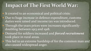  It created to an economical and political crisis:
 Due to huge increase in defence expenditure, customs
  duties were raised and income tax was introduced.
 Through the years prices were increases significantly-
  doubling between 1913 and 1918.
 Demand for soldiers increased and forced recruitment
  took place in rural areas.
 This led to an extreme hardship of for the common man and
  also caused widespread anger.
 