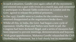  In such a situation, Gandhi once again called off the movement
  and entered into a pact with Irwin on 5 march 1931, and consented
  to participate in a Round-Table conference in London and the
  Govt. agreed to release the political prisoners.
 In Dec 1937, Gandhi went to London for the conference, but
  returned disappointed as the negotiations broke down.
 Whilst all this, in India, the Govt. had begun a new cycle of
  repression: Ghaffar Khan and Nehru were both in jail, the
  Congress had been declared illegal, and a series of measures had
  been imposed to prevent meetings, demonstrations and boycotts.
 With great apprehension, Mahatma Gandhi relaunched the Civil
  Disobedience Movement, but it had clearly lost its momentum.
 