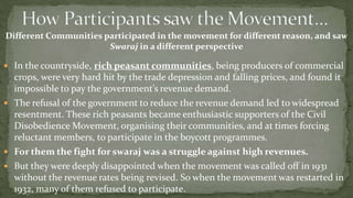 Different Communities participated in the movement for different reason, and saw
                       Swaraj in a different perspective

 In the countryside, rich peasant communities, being producers of commercial
  crops, were very hard hit by the trade depression and falling prices, and found it
  impossible to pay the government’s revenue demand.
 The refusal of the government to reduce the revenue demand led to widespread
  resentment. These rich peasants became enthusiastic supporters of the Civil
  Disobedience Movement, organising their communities, and at times forcing
  reluctant members, to participate in the boycott programmes.
 For them the fight for swaraj was a struggle against high revenues.
 But they were deeply disappointed when the movement was called off in 1931
  without the revenue rates being revised. So when the movement was restarted in
  1932, many of them refused to participate.
 