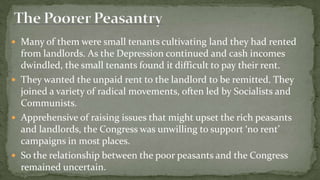  Many of them were small tenants cultivating land they had rented
  from landlords. As the Depression continued and cash incomes
  dwindled, the small tenants found it difficult to pay their rent.
 They wanted the unpaid rent to the landlord to be remitted. They
  joined a variety of radical movements, often led by Socialists and
  Communists.
 Apprehensive of raising issues that might upset the rich peasants
  and landlords, the Congress was unwilling to support ‘no rent’
  campaigns in most places.
 So the relationship between the poor peasants and the Congress
  remained uncertain.
 