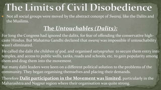  Not all social groups were moved by the abstract concept of Swaraj, like the Dalits and
  the Muslims.
                        The Untouchables (Dalits):
For long the Congress had ignored the dalits, for fear of offending the conservative high-
caste Hindus. But Mahatma Gandhi declared that swaraj was impossible if untouchability
wasn’t eliminated.
He called the dalit the children of god, and organised satyagrahas to secure them entry into
temples, and access to public wells, tanks, roads and schools, etc. to gain popularity among
them and drag them into the movement.
But many dalit leaders were keen on a different political solution to the problems of the
community. They began organising themselves and placing their demands.
Therefore Dalit participation in the Movement was limited, particularly in the
Maharashtra and Nagpur region where their organisation was quite strong.
 