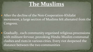 The Muslims
 After the decline of the Non-Cooperation-Khilafat
 movement, a large section of Muslims felt alienated from the
 Congress.

 Gradually , each community organised religious processions
 with militant fervour, provoking Hindu-Muslim communal
 clashes and riots in various cities. Every riot deepened the
 distance between the two communities
 