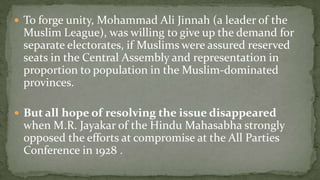  To forge unity, Mohammad Ali Jinnah (a leader of the
 Muslim League), was willing to give up the demand for
 separate electorates, if Muslims were assured reserved
 seats in the Central Assembly and representation in
 proportion to population in the Muslim-dominated
 provinces.

 But all hope of resolving the issue disappeared
 when M.R. Jayakar of the Hindu Mahasabha strongly
 opposed the efforts at compromise at the All Parties
 Conference in 1928 .
 