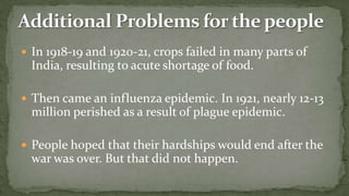 In 1918-19 and 1920-21, crops failed in many parts of
  India, resulting to acute shortage of food.

 Then came an influenza epidemic. In 1921, nearly 12-13
  million perished as a result of plague epidemic.

 People hoped that their hardships would end after the
  war was over. But that did not happen.
 