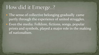  The sense of collective belonging gradually came
  partly through the experience of united struggles.
 Even the media: Folklore, fictions, songs, popular
  prints and symbols, played a major role in the making
  of nationalism.
 