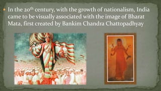  In the 20th century, with the growth of nationalism, India
 came to be visually associated with the image of Bharat
 Mata, first created by Bankim Chandra Chattopadhyay
 