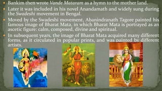  Bankim then wrote Vande Mataram as a hymn to the mother land.
 Later it was included in his novel Anandamath and widely sung during
  the Swadeshi movement in Bengal.
 Moved by the Swadeshi movement, Abanindranath Tagore painted his
  famous image of Bharat Mata, in which Bharat Mata is portrayed as an
  ascetic figure: calm, composed, divine and spiritual.
 In subsequent years, the image of Bharat Mata acquired many different
  forms, as it circulated in popular prints, and was painted by different
  artists.
 