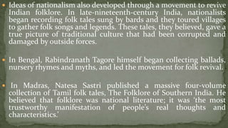 Ideas of nationalism also developed through a movement to revive
  Indian folklore. In late-nineteenth-century India, nationalists
  began recording folk tales sung by bards and they toured villages
  to gather folk songs and legends. These tales, they believed, gave a
  true picture of traditional culture that had been corrupted and
  damaged by outside forces.

 In Bengal, Rabindranath Tagore himself began collecting ballads,
  nursery rhymes and myths, and led the movement for folk revival.

 In Madras, Natesa Sastri published a massive four-volume
  collection of Tamil folk tales, The Folklore of Southern India. He
  believed that folklore was national literature; it was ‘the most
  trustworthy manifestation of people’s real thoughts and
  characteristics.’
 