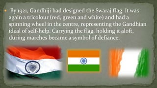  By 1921, Gandhiji had designed the Swaraj flag. It was
 again a tricolour (red, green and white) and had a
 spinning wheel in the centre, representing the Gandhian
 ideal of self-help. Carrying the flag, holding it aloft,
 during marches became a symbol of defiance.
 