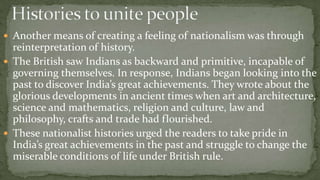  Another means of creating a feeling of nationalism was through
  reinterpretation of history.
 The British saw Indians as backward and primitive, incapable of
  governing themselves. In response, Indians began looking into the
  past to discover India’s great achievements. They wrote about the
  glorious developments in ancient times when art and architecture,
  science and mathematics, religion and culture, law and
  philosophy, crafts and trade had flourished.
 These nationalist histories urged the readers to take pride in
  India’s great achievements in the past and struggle to change the
  miserable conditions of life under British rule.
 