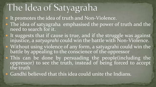  It promotes the idea of truth and Non-Violence.
 The idea of satyagraha emphasised the power of truth and the
    need to search for it.
   It suggests that if cause is true, and if the struggle was against
    injustice, a satyagrahi could win the battle with Non-Violence.
   Without using violence of any form, a satyagrahi could win the
    battle by appealing to the conscience of the oppressor
   This can be done by persuading the people(including the
    oppressor) to see the truth, instead of being forced to accept
    the truth
   Gandhi believed that this idea could unite the Indians.
 