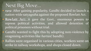  1919: After gaining popularity, Gandhi decided to launch a
  nation-wide satyagraha against the proposed Rowlatt Act.
 Rowlatt Act: it gave the Govt.. enormous powers to
  repress political activities, and allowed detention of
  political prisoners without trial.
 Gandhi wanted to fight this by adopting non-violence by
  oragnising activities like hartas( bandh).
 Rallies were organised in various cities, workers went on
  strike in railway workshops, and shops closed down.
 