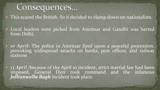  This scared the British. So it decided to clamp down on nationalists.

 Local leaders were picked from Amritsar and Gandhi was barred
  from Delhi.

 10 April: The police in Amritsar fired upon a peaceful procession,
  provoking widespread attacks on banks, post offices, and railway
  stations

 13 April :because of the April 10 incident, strict martial law had been
  imposed, General Dyer took command and the infamous
  Jallianwalla Bagh incident took place.
 