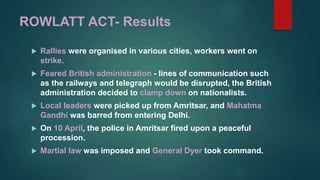 ROWLATT ACT- Results
 Rallies were organised in various cities, workers went on
strike.
 Feared British administration - lines of communication such
as the railways and telegraph would be disrupted, the British
administration decided to clamp down on nationalists.
 Local leaders were picked up from Amritsar, and Mahatma
Gandhi was barred from entering Delhi.
 On 10 April, the police in Amritsar fired upon a peaceful
procession.
 Martial law was imposed and General Dyer took command.
 