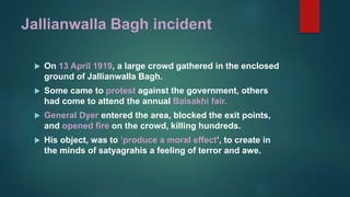 Jallianwalla Bagh incident
 On 13 April 1919, a large crowd gathered in the enclosed
ground of Jallianwalla Bagh.
 Some came to protest against the government, others
had come to attend the annual Baisakhi fair.
 General Dyer entered the area, blocked the exit points,
and opened fire on the crowd, killing hundreds.
 His object, was to ‘produce a moral effect’, to create in
the minds of satyagrahis a feeling of terror and awe.
 