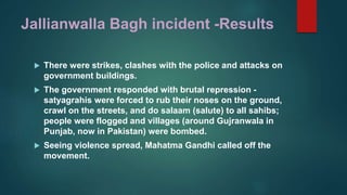 Jallianwalla Bagh incident -Results
 There were strikes, clashes with the police and attacks on
government buildings.
 The government responded with brutal repression -
satyagrahis were forced to rub their noses on the ground,
crawl on the streets, and do salaam (salute) to all sahibs;
people were flogged and villages (around Gujranwala in
Punjab, now in Pakistan) were bombed.
 Seeing violence spread, Mahatma Gandhi called off the
movement.
 