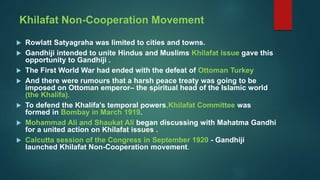 Khilafat Non-Cooperation Movement
 Rowlatt Satyagraha was limited to cities and towns.
 Gandhiji intended to unite Hindus and Muslims Khilafat issue gave this
opportunity to Gandhiji .
 The First World War had ended with the defeat of Ottoman Turkey
 And there were rumours that a harsh peace treaty was going to be
imposed on Ottoman emperor– the spiritual head of the Islamic world
(the Khalifa).
 To defend the Khalifa’s temporal powers,Khilafat Committee was
formed in Bombay in March 1919.
 Mohammad Ali and Shaukat Ali began discussing with Mahatma Gandhi
for a united action on Khilafat issues .
 Calcutta session of the Congress in September 1920 - Gandhiji
launched Khilafat Non-Cooperation movement.
 