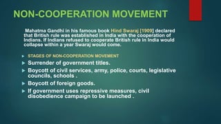 NON-COOPERATION MOVEMENT
Mahatma Gandhi in his famous book Hind Swaraj [1909] declared
that British rule was established in India with the cooperation of
Indians. If Indians refused to cooperate British rule in India would
collapse within a year Swaraj would come.
 STAGES OF NON-COOPERATION MOVEMENT
 Surrender of government titles.
 Boycott of civil services, army, police, courts, legislative
councils, schools .
 Boycott of foreign goods.
 If government uses repressive measures, civil
disobedience campaign to be launched .
 